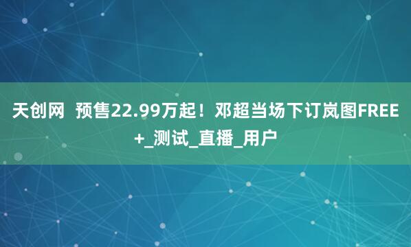 天创网  预售22.99万起！邓超当场下订岚图FREE+_测试_直播_用户
