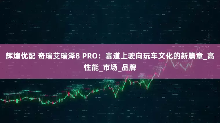 辉煌优配 奇瑞艾瑞泽8 PRO：赛道上驶向玩车文化的新篇章_高性能_市场_品牌
