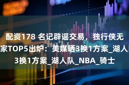 配资178 名记辟谣交易，独行侠无意詹姆斯！下家TOP5出炉：美媒晒3换1方案_湖人队_NBA_骑士
