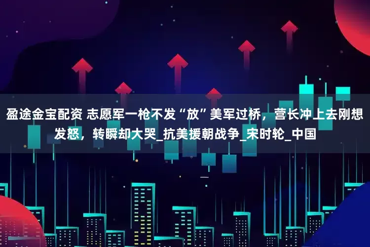 盈途金宝配资 志愿军一枪不发“放”美军过桥，营长冲上去刚想发怒，转瞬却大哭_抗美援朝战争_宋时轮_中国