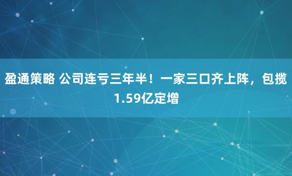 盈通策略 公司连亏三年半！一家三口齐上阵，包揽1.59亿定增