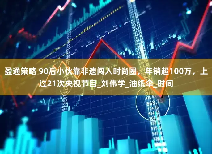盈通策略 90后小伙靠非遗闯入时尚圈，年销超100万，上过21次央视节目_刘伟学_油纸伞_时间