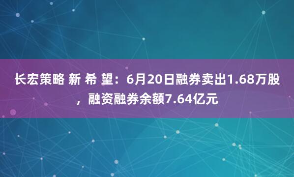 长宏策略 新 希 望：6月20日融券卖出1.68万股，融资融券余额7.64亿元