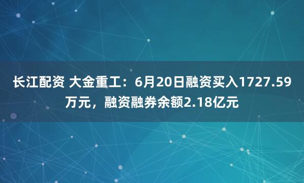 长江配资 大金重工：6月20日融资买入1727.59万元，融资融券余额2.18亿元