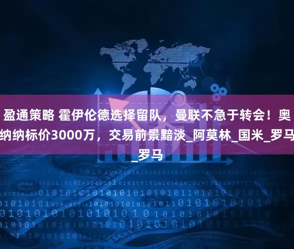 盈通策略 霍伊伦德选择留队，曼联不急于转会！奥纳纳标价3000万，交易前景黯淡_阿莫林_国米_罗马